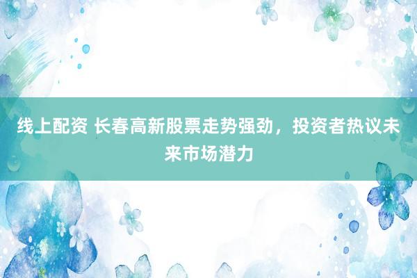 线上配资 长春高新股票走势强劲，投资者热议未来市场潜力