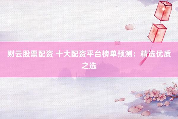 财云股票配资 十大配资平台榜单预测：精选优质之选