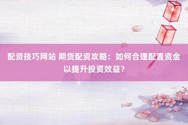 配资技巧网站 期货配资攻略：如何合理配置资金以提升投资效益？