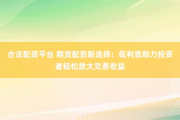 合法配资平台 期货配资新选择：低利息助力投资者轻松放大交易收益
