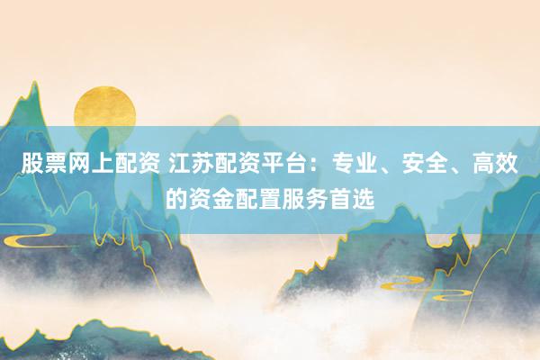 股票网上配资 江苏配资平台：专业、安全、高效的资金配置服务首选