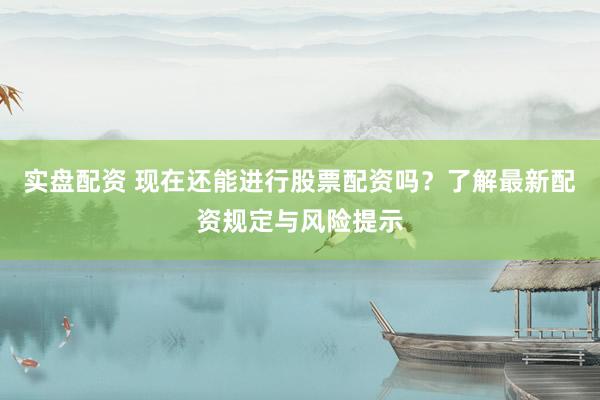 实盘配资 现在还能进行股票配资吗？了解最新配资规定与风险提示