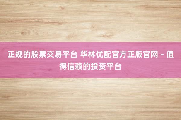 正规的股票交易平台 华林优配官方正版官网 - 值得信赖的投资平台