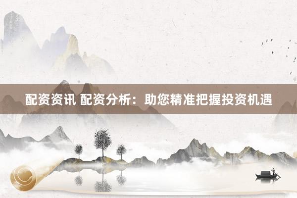 配资资讯 配资分析：助您精准把握投资机遇