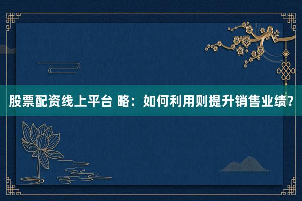 股票配资线上平台 略：如何利用则提升销售业绩？