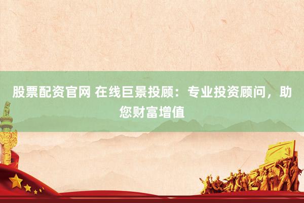 股票配资官网 在线巨景投顾：专业投资顾问，助您财富增值