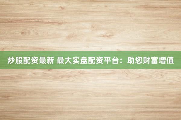 炒股配资最新 最大实盘配资平台：助您财富增值