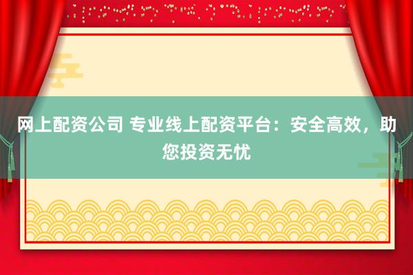网上配资公司 专业线上配资平台：安全高效，助您投资无忧