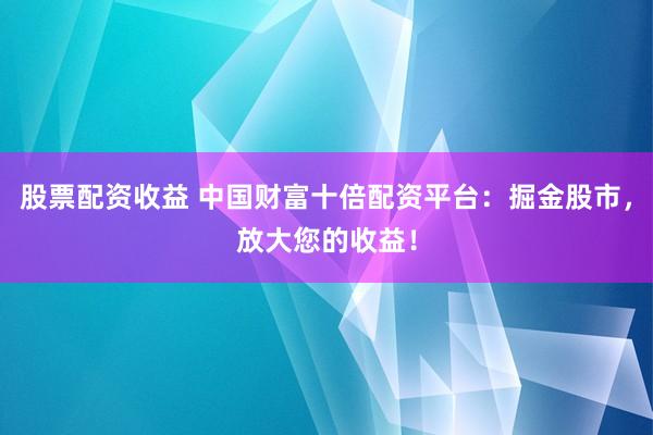 股票配资收益 中国财富十倍配资平台：掘金股市，放大您的收益！