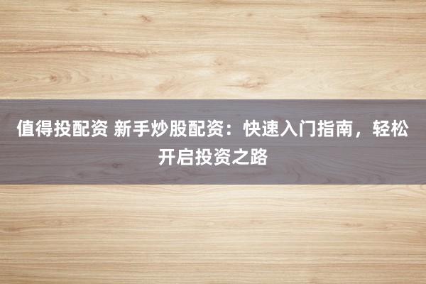 值得投配资 新手炒股配资：快速入门指南，轻松开启投资之路