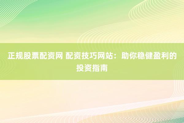 正规股票配资网 配资技巧网站：助你稳健盈利的投资指南