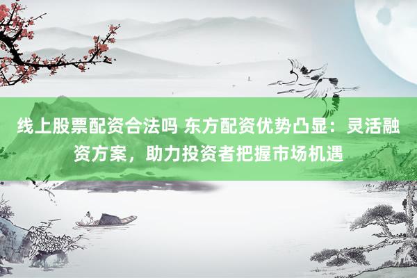 线上股票配资合法吗 东方配资优势凸显：灵活融资方案，助力投资者把握市场机遇