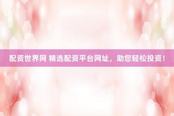 配资世界网 精选配资平台网址，助您轻松投资！