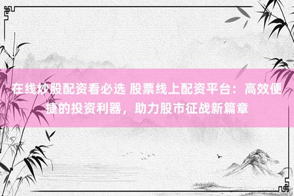 在线炒股配资看必选 股票线上配资平台：高效便捷的投资利器，助力股市征战新篇章
