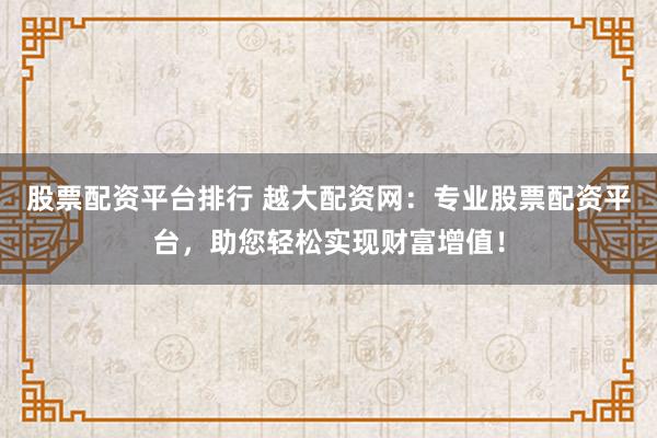 股票配资平台排行 越大配资网：专业股票配资平台，助您轻松实现财富增值！