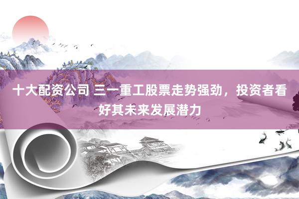 十大配资公司 三一重工股票走势强劲,投资者看好其未来发展潜力