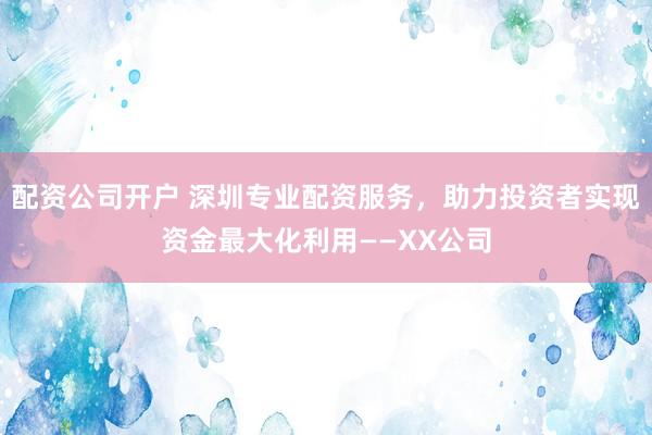 配资公司开户 深圳专业配资服务，助力投资者实现资金最大化利用——XX公司