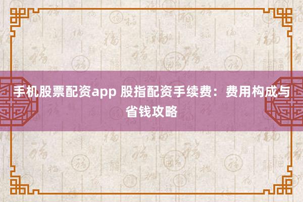 手机股票配资app 股指配资手续费:费用构成与省钱攻略
