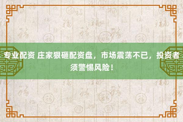 专业配资 庄家狠砸配资盘,市场震荡不已,投资者须警惕风险!