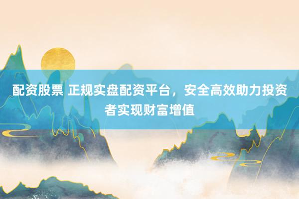 配资股票 正规实盘配资平台,安全高效助力投资者实现财富增值