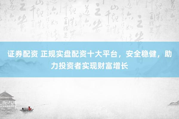 证券配资 正规实盘配资十大平台,安全稳健,助力投资者实现财富增长