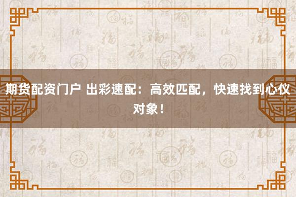 期货配资门户 出彩速配:高效匹配,快速找到心仪对象!