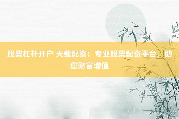 股票杠杆开户 天载配资:专业股票配资平台,助您财富增值