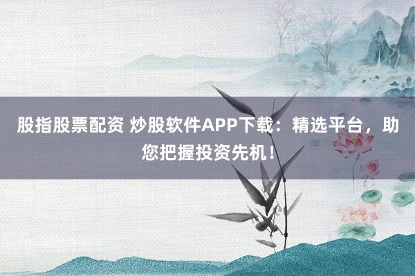股指股票配资 炒股软件APP下载:精选平台,助您把握投资先机!