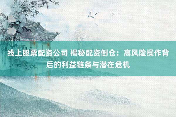 线上股票配资公司 揭秘配资倒仓:高风险操作背后的利益链条与潜在危机