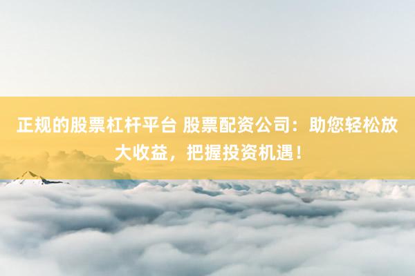 正规的股票杠杆平台 股票配资公司：助您轻松放大收益，把握投资机遇！