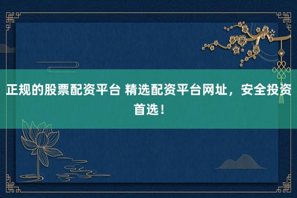正规的股票配资平台 精选配资平台网址,安全投资首选!