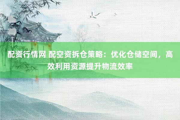 配资行情网 配空资拆仓策略：优化仓储空间，高效利用资源提升物流效率
