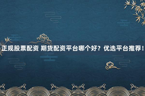 正规股票配资 期货配资平台哪个好?优选平台推荐!