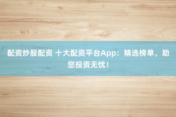 配资炒股配资 十大配资平台App:精选榜单,助您投资无忧!