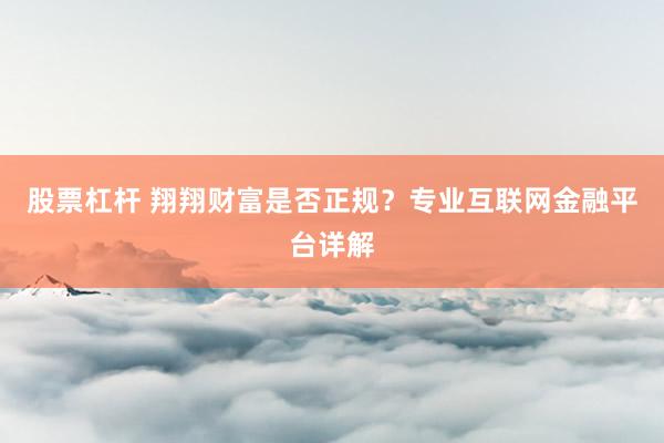 股票杠杆 翔翔财富是否正规?专业互联网金融平台详解