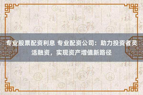 专业股票配资利息 专业配资公司:助力投资者灵活融资,实现资产增值新路径