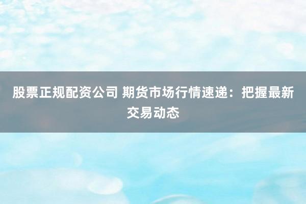 股票正规配资公司 期货市场行情速递:把握最新交易动态