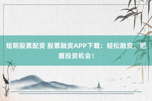 短期股票配资 股票融资APP下载：轻松融资，把握投资机会！