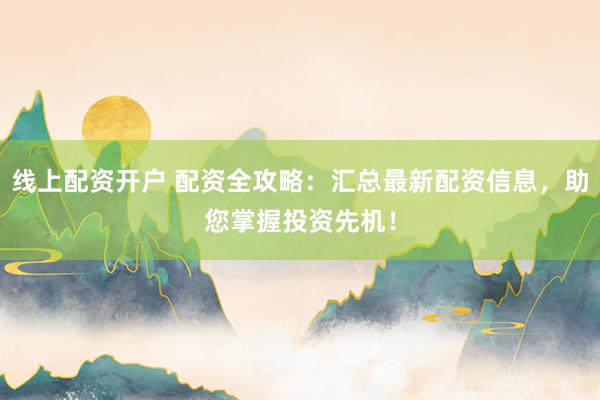 线上配资开户 配资全攻略：汇总最新配资信息，助您掌握投资先机！