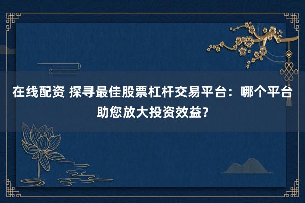 在线配资 探寻最佳股票杠杆交易平台:哪个平台助您放大投资效益?