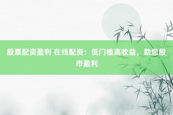 股票配资盈利 在线配资：低门槛高收益，助您股市盈利