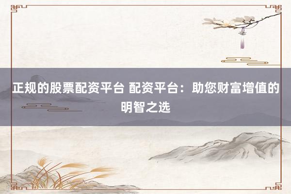 正规的股票配资平台 配资平台：助您财富增值的明智之选