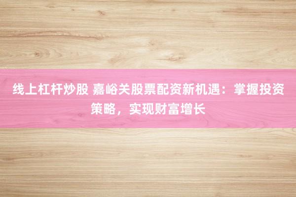 线上杠杆炒股 嘉峪关股票配资新机遇：掌握投资策略，实现财富增长