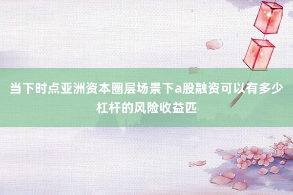 当下时点亚洲资本圈层场景下a股融资可以有多少杠杆的风险收益匹