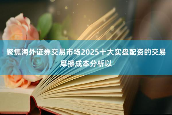 聚焦海外证券交易市场2025十大实盘配资的交易摩擦成本分析以