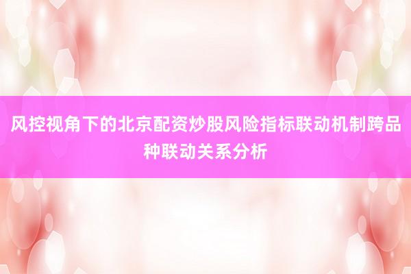 风控视角下的北京配资炒股风险指标联动机制跨品种联动关系分析