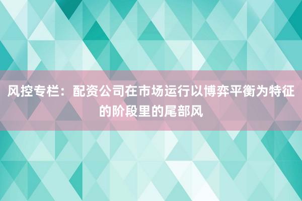风控专栏：配资公司在市场运行以博弈平衡为特征的阶段里的尾部风