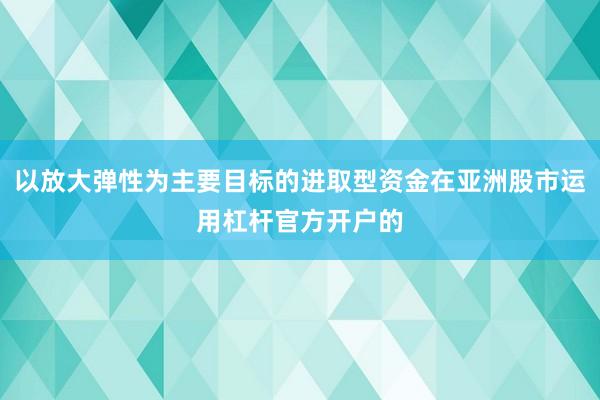 以放大弹性为主要目标的进取型资金在亚洲股市运用杠杆官方开户的