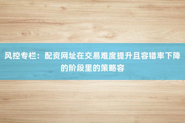 风控专栏：配资网址在交易难度提升且容错率下降的阶段里的策略容
