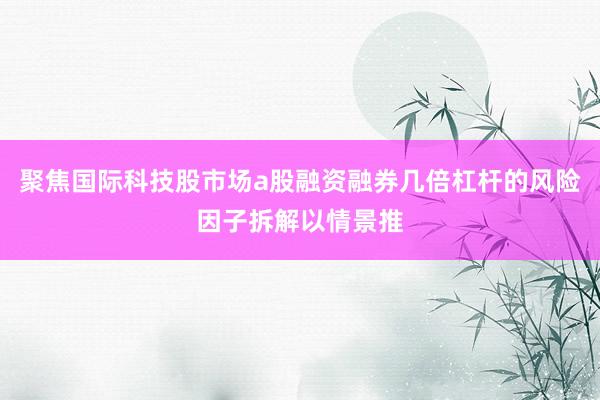 聚焦国际科技股市场a股融资融券几倍杠杆的风险因子拆解以情景推